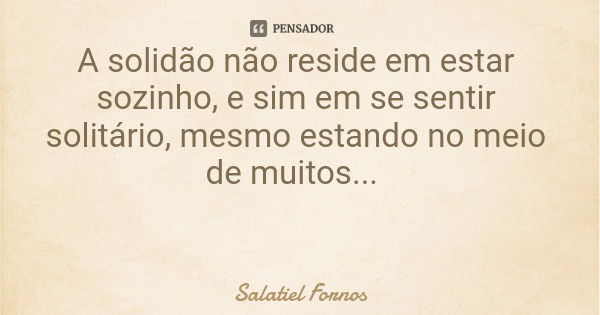 A solidão não reside em estar sozinho, e sim em se sentir solitário, mesmo estando no meio de muitos...... Frase de Salatiel Fornos.