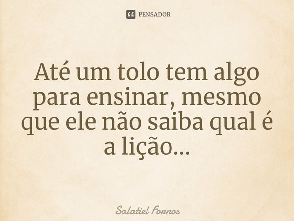 ⁠Até um tolo tem algo para ensinar, mesmo que ele não saiba qual é a lição...... Frase de Salatiel Fornos.