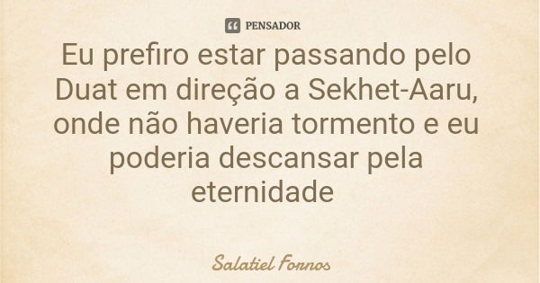 Eu prefiro estar passando pelo Duat em direção a Sekhet-Aaru, onde não haveria tormento e eu poderia descansar pela eternidade... Frase de Salatiel Fornos.