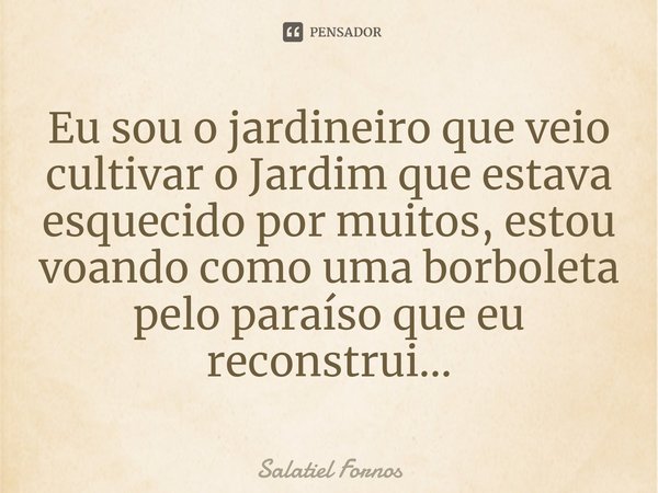 ⁠Eu sou o jardineiro que veio cultivar o Jardim que estava esquecido por muitos, estou voando como uma borboleta pelo paraíso que eu reconstrui...... Frase de Salatiel Fornos.