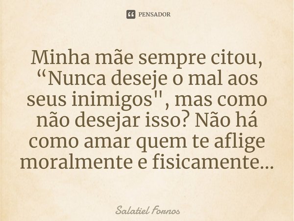 ⁠Minha mãe sempre citou, “Nunca deseje o mal aos seus inimigos", mas como não desejar isso? Não há como amar quem te aflige moralmente e fisicamente...... Frase de Salatiel Fornos.