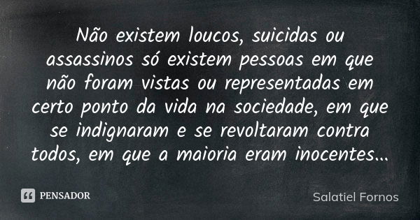 Não existem loucos, suicidas ou assassinos só existem pessoas em que não foram vistas ou representadas em certo ponto da vida na sociedade, em que se indignaram... Frase de Salatiel Fornos.