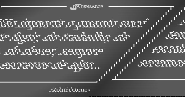 Não importa o quanto você tente fugir, do trabalho, da escola, do dever, sempre seremos escravos de algo...... Frase de Salatiel Fornos.