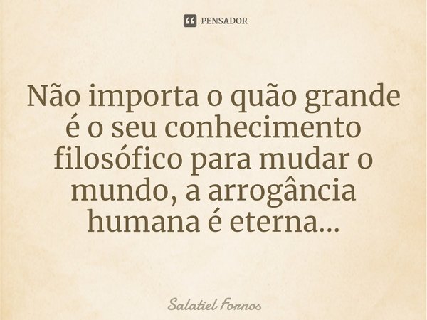 ⁠Não importa o quão grande é o seu conhecimento filosófico para mudar o mundo, a arrogância humana é eterna...... Frase de Salatiel Fornos.