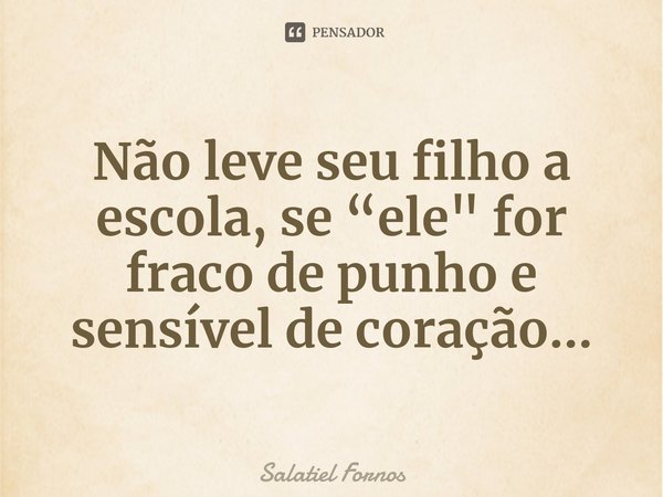 ⁠Não leve seu filho a escola, se “ele" for fraco de punho e sensível de coração...... Frase de Salatiel Fornos.