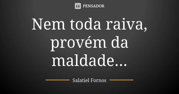 Nem toda raiva, provém da maldade...... Frase de Salatiel Fornos.