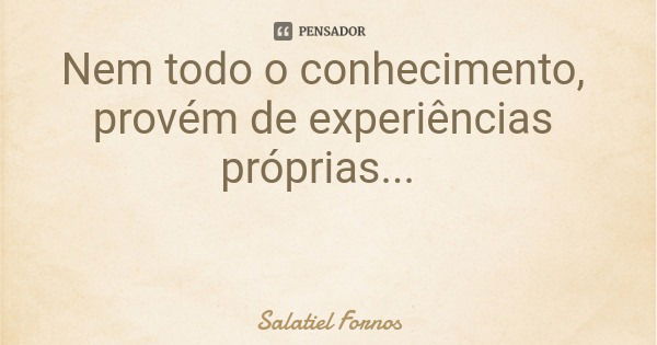 Nem todo o conhecimento, provém de experiências próprias...... Frase de Salatiel Fornos.