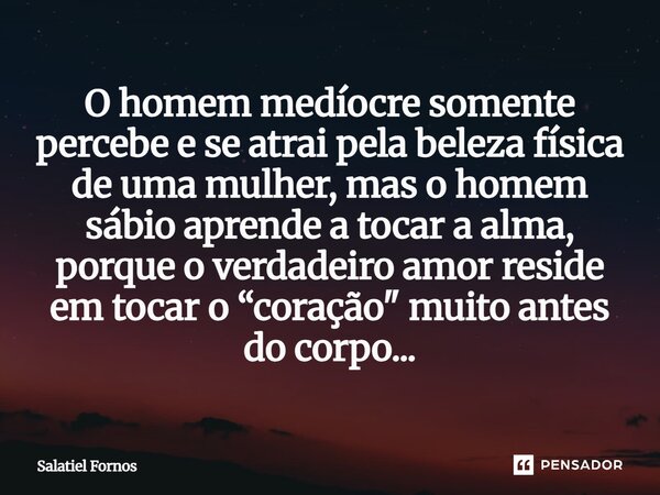 ⁠O homem medíocre somente percebe e se atrai pela beleza física de uma mulher, mas o homem sábio aprende a tocar a alma, porque o verdadeiro amor reside em toca... Frase de Salatiel Fornos.