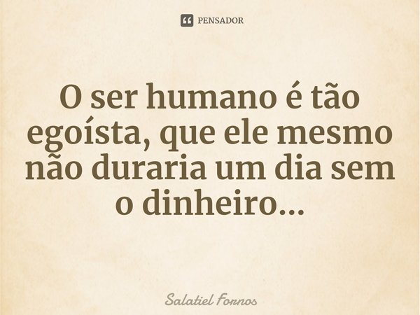 ⁠O ser humano é tão egoísta, que ele mesmo não duraria um dia sem o dinheiro...... Frase de Salatiel Fornos.