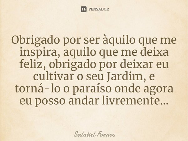 ⁠Obrigado por ser àquilo que me inspira, aquilo que me deixa feliz, obrigado por deixar eu cultivar o seu Jardim, e torná-lo o paraíso onde agora eu posso andar... Frase de Salatiel Fornos.