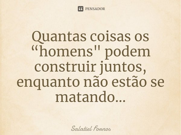⁠Quantas coisas os “homens" podem construir juntos, enquanto não estão se matando...... Frase de Salatiel Fornos.
