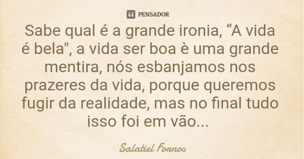 Sabe qual é a grande ironia, “A vida é bela", a vida ser boa è uma grande mentira, nós esbanjamos nos prazeres da vida, porque queremos fugir da realidade,... Frase de Salatiel Fornos.