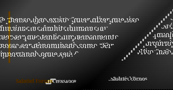 Se “penso logo existo" quer dizer que isso só funciona no âmbito humano ou qualquer ser que tenha um pensamento próprio possa ser denominado como “Ser Vivo... Frase de Salatiel Fornos.