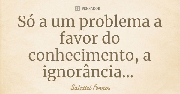 Só a um problema a favor do conhecimento, a ignorância...... Frase de Salatiel Fornos.