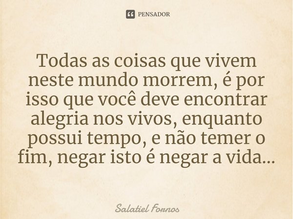 ⁠Todas as coisas que vivem neste mundo morrem, é por isso que você deve encontrar alegria nos vivos, enquanto possui tempo, e não temer o fim, negar isto é nega... Frase de Salatiel Fornos.