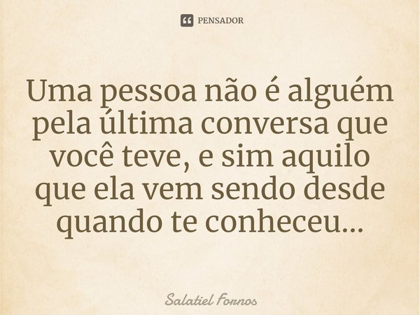 ⁠Uma pessoa não é alguém pela última conversa que você teve, e sim aquilo que ela vem sendo desde quando te conheceu...... Frase de Salatiel Fornos.