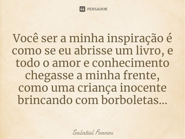 ⁠Você ser a minha inspiração é como se eu abrisse um livro, e todo o amor e conhecimento chegasse a minha frente, como uma criança inocente brincando com borbol... Frase de Salatiel Fornos.