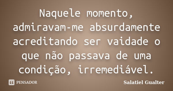 Naquele momento, admiravam-me absurdamente acreditando ser vaidade o que não passava de uma condição, irremediável.... Frase de Salatiel gualter.