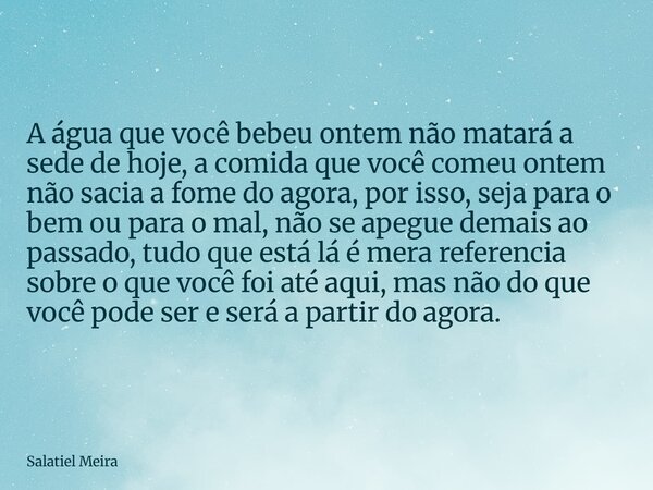 A água que você bebeu ontem não matará a sede de hoje, a comida que você comeu ontem nãosacia a fome do agora, por isso, seja para o bem ou para o mal, não se a... Frase de Salatiel Meira.