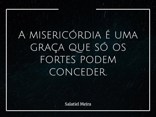 A misericórdia é uma graça que só os fortes podem conceder.... Frase de Salatiel Meira.