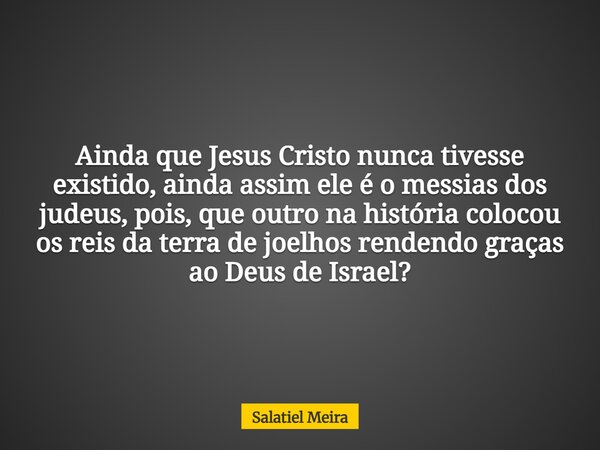 Ainda que Jesus Cristo nunca tivesse existido, ainda assim ele é o messias dos judeus, pois, que outro na história colocou os reis da terra de joelhos rendendo ... Frase de Salatiel Meira.