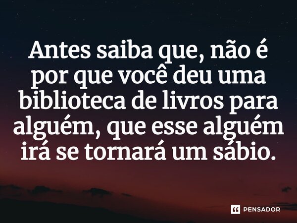 Antes saiba que, não é por que você deu uma biblioteca de livros para alguém, que esse alguém irá se tornará um sábio.... Frase de Salatiel Meira.