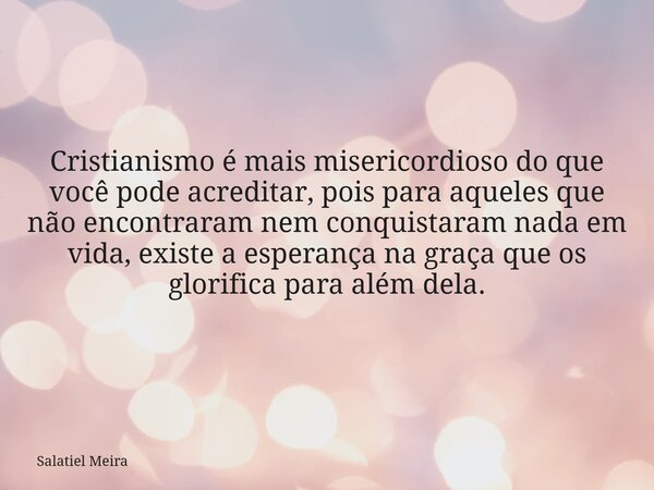 Cristianismo é mais misericordioso do que você pode acreditar, pois para aqueles que não encontraram nem conquistaram nada em vida, existe a esperança na graça ... Frase de Salatiel Meira.