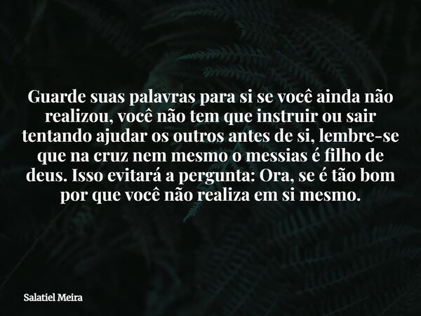 Guarde suas palavras para si se você ainda não realizou, você não tem que instruir ou sair tentando ajudar os outros antes de si, lembre-se que na cruz nem mesm... Frase de Salatiel Meira.