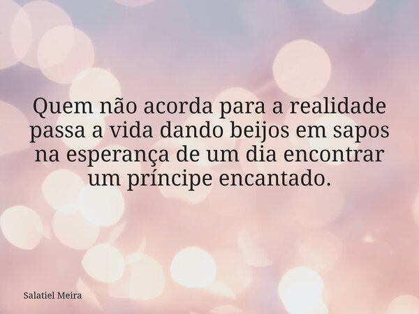Quem não acorda para a realidade passa a vida dando beijos em sapos na esperança de um dia encontrar um príncipe encantado.... Frase de Salatiel Meira.