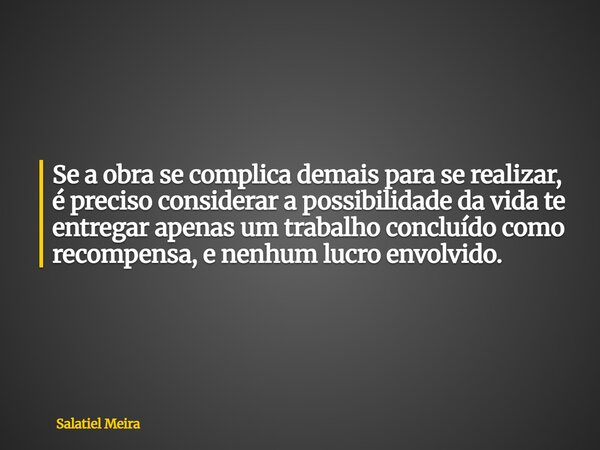 Se a obra se complica demais para se realizar, é preciso considerar a possibilidade da vida te entregar apenas um trabalho concluído como recompensa, e nenhum l... Frase de Salatiel Meira.