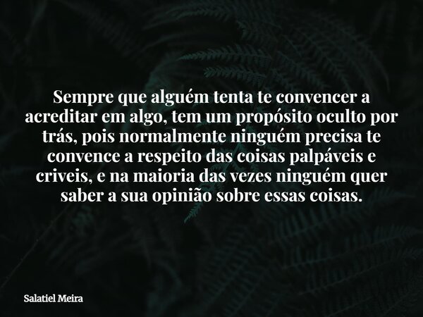 Sempre que alguém tenta te convencer a acreditar em algo, tem um propósito oculto por trás, pois normalmente ninguém precisa te convence a respeito das coisas p... Frase de Salatiel Meira.