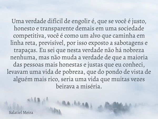 Uma verdade difícil de engolir é, que se você é justo, honesto e transparente demais em uma sociedade competitiva, você é como um alvo que caminha em linha reta... Frase de Salatiel Meira.
