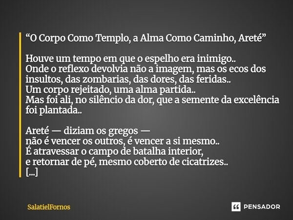“O Corpo Como Templo, a Alma Como Caminho, Areté” Houve um tempo em que o espelho era inimigo.. Onde o reflexo devolvia não a imagem, mas os ecos dos insultos,... Frase de SalatielFornos.