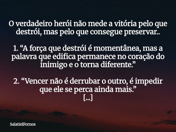 O verdadeiro herói não mede a vitória pelo que destrói, mas pelo que consegue preservar.. 1. “A força que destrói é momentânea, mas a palavra que edifica perman... Frase de SalatielFornos.