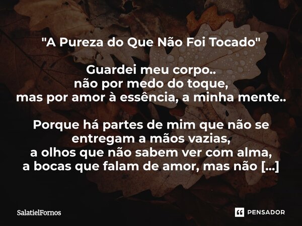 "A Pureza do Que Não Foi Tocado" Guardei meu corpo.. não por medo do toque, mas por amor à essência, a minha mente.. Porque há partes de mim que não ... Frase de SalatielFornos.
