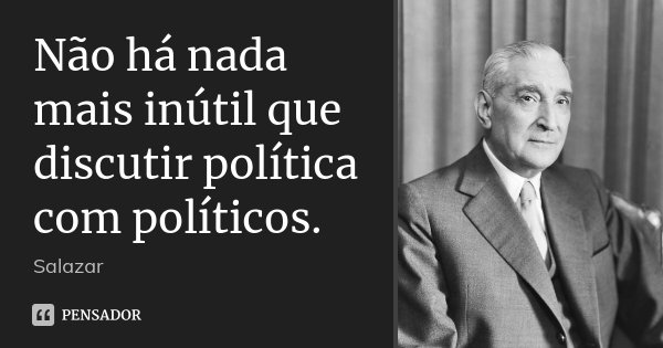 Não há nada mais inútil que discutir política com políticos.... Frase de Salazar.