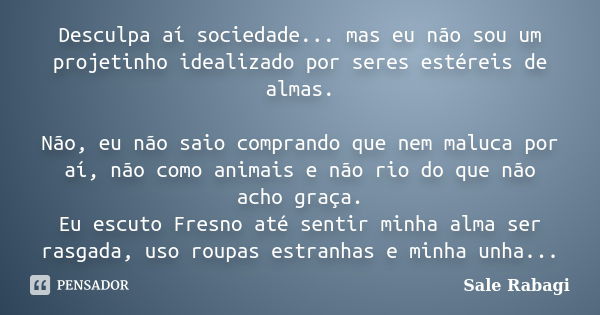 Desculpa aí sociedade... mas eu não sou um projetinho idealizado por seres estéreis de almas. Não, eu não saio comprando que nem maluca por aí, não como animais... Frase de Sale Rabagi.