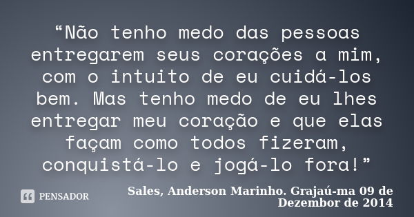 “Não tenho medo das pessoas entregarem seus corações a mim, com o intuito de eu cuidá-los bem. Mas tenho medo de eu lhes entregar meu coração e que elas façam c... Frase de Sales, Anderson Marinho. Grajaú-ma 09 de Dezembor de 2014.