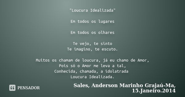 "Loucura Idealizada" Em todos os lugares Em todos os olhares Te vejo, te sinto Te imagino, te escuto. Muitos os chamam de loucura, já eu chamo de Amor... Frase de Sales, Anderson Marinho Grajaú-Ma, 15.Janeiro.2014.