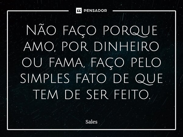 ⁠Não faço porque amo, por dinheiro ou fama, faço pelo simples fato de que tem de ser feito.... Frase de Sales.