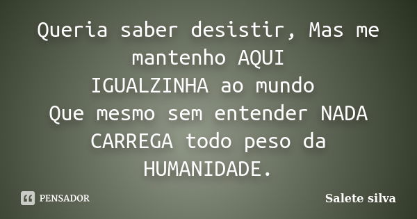 Queria saber desistir, Mas me mantenho AQUI IGUALZINHA ao mundo Que mesmo sem entender NADA CARREGA todo peso da HUMANIDADE.... Frase de Salete Silva.