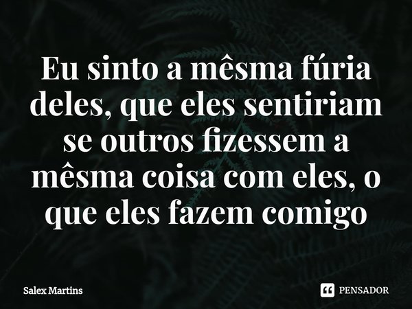 ⁠Eu sinto a mêsma fúria deles, que eles sentiriam se outros fizessem a mêsma coisa com eles, o que eles fazem comigo... Frase de Salex Martins.