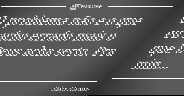 O problema não e o que eu acho errado mais o que Deus acha serto. Pra min...... Frase de Salex Martins.