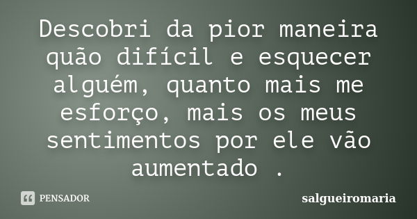 Descobri da pior maneira quão difícil e esquecer alguém, quanto mais me esforço, mais os meus sentimentos por ele vão aumentado .... Frase de salgueiromaria.