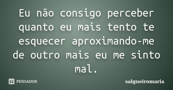 Eu não consigo perceber quanto eu mais tento te esquecer aproximando-me de outro mais eu me sinto mal.... Frase de salgueiromaria.