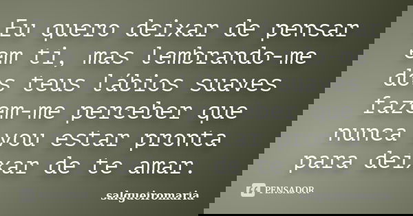 Eu quero deixar de pensar em ti, mas lembrando-me dos teus lábios suaves fazem-me perceber que nunca vou estar pronta para deixar de te amar.... Frase de salgueiromaria.