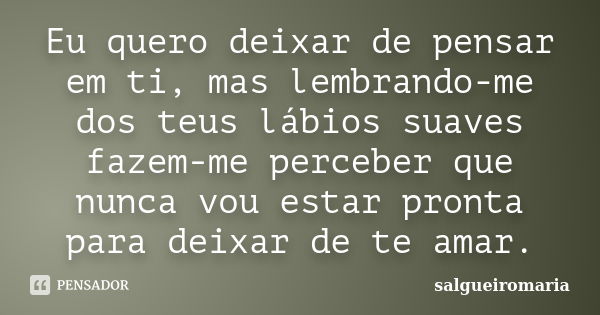 Eu quero deixar de pensar em ti, mas lembrando-me dos teus lábios suaves fazem-me perceber que nunca vou estar pronta para deixar de te amar.... Frase de salgueiromaria.