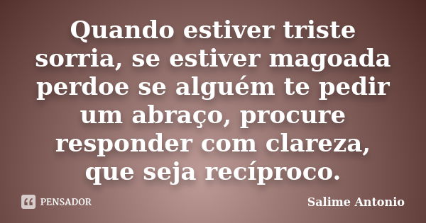 Quando estiver triste sorria, se estiver magoada perdoe se alguém te pedir um abraço, procure responder com clareza, que seja recíproco.... Frase de Salime Antonio.