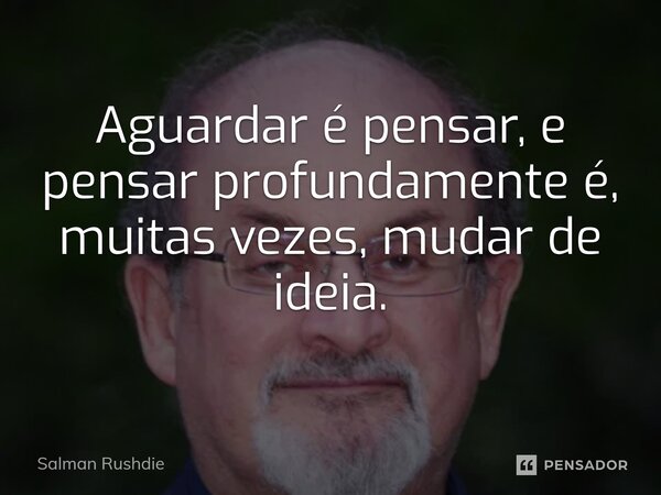 ⁠Aguardar é pensar, e pensar profundamente é, muitas vezes, mudar de ideia.... Frase de Salman Rushdie.