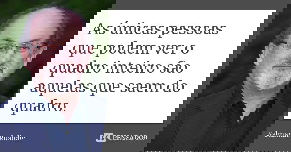As únicas pessoas que podem ver o quadro inteiro são aquelas que saem do quadro.... Frase de Salman Rushdie.
